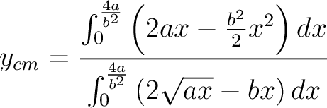 $\displaystyle y_{cm} = \frac{\int_0^{\frac{4a}{b^2}} \left ( 2ax - \frac{b^2}{2}x^2 \right ) dx}{\int_0^{\frac{4 a}{b^2}} \left ( 2\sqrt{ax} - bx \right ) dx} $