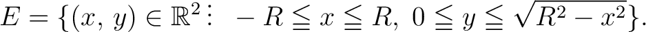 $\displaystyle E = \{(x,\,y)\in\mathbb{R}^2\,\vdots\;\; -R\leqq x \leqq R,\; 0 \leqq y \leqq \sqrt{R^2-x^2}\}.$