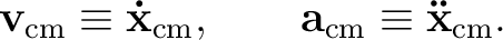 $\displaystyle \mathbf{v}_{\mathrm{cm}}\equiv\mathbf{\dot x}_{\mathrm{cm}},\qquad \mathbf{a}_{\mathrm{cm}}\equiv\mathbf{\ddot x}_{\mathrm{cm}}. $