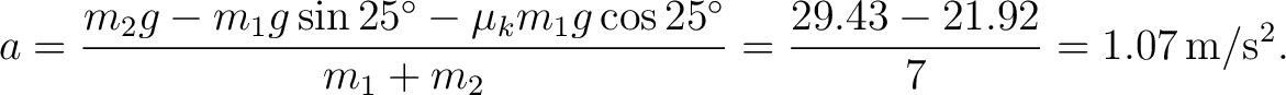 $\displaystyle a=\frac{m_2g-m_1g\sin25^\circ-\mu_k m_1g\cos25^\circ}{m_1+m_2} =\frac{29.43-21.92}{7} =1.07\,\mathrm{m/s^2}. $
