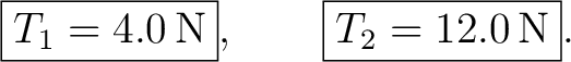 $\displaystyle \boxed{T_1=4.0\,\mathrm{N}},\qquad \boxed{T_2=12.0\,\mathrm{N}}. $