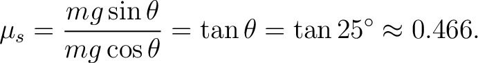 $\displaystyle \mu_s=\frac{mg\sin\theta}{mg\cos\theta}=\tan\theta=\tan 25^\circ\approx 0.466. $