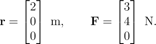 $\displaystyle \mathbf r= \begin{bmatrix}2\\ 0\\ 0\end{bmatrix}\ \mathrm m, \qquad \mathbf F= \begin{bmatrix}3\\ 4\\ 0\end{bmatrix}\ \mathrm N.$