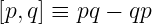 [p,q] ≡ pq − qp
