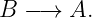 B  −→  A.
