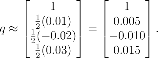 $\displaystyle q\approx \begin{bmatrix} 1\ \tfrac12(0.01)\ \tfrac12(-0.02)\\... ...(0.03) \end{bmatrix}=\begin{bmatrix} 1\\ 0.005\\ -0.010\\ 0.015 \end{bmatrix}. $