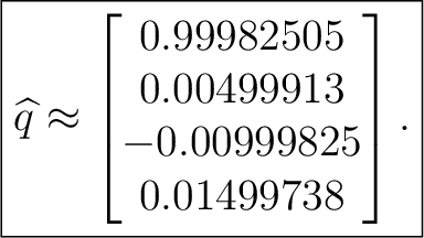 $\displaystyle \boxed{ \widehat q \approx \begin{bmatrix} 0.99982505\ 0.00499913\ -0.00999825\ 0.01499738 \end{bmatrix}. }$ $\displaystyle \boxed{ \widehat q \approx \begin{bmatrix} 0.99982505\ 0.00499913\ -0.00999825\ 0.01499738 \end{bmatrix}. }$