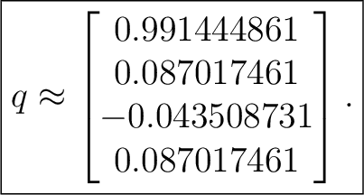 $\displaystyle \boxed{ q\approx \begin{bmatrix} 0.991444861\ 0.087017461\ -0.043508731\ 0.087017461 \end{bmatrix}. }$ $\displaystyle \boxed{ q\approx \begin{bmatrix} 0.991444861\ 0.087017461\ -0.043508731\ 0.087017461 \end{bmatrix}. }$