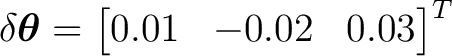 $\displaystyle \delta\boldsymbol\theta =\begin{bmatrix}0.01&-0.02&0.03\end{bmatrix}^{T}\ $ $\displaystyle \delta\boldsymbol\theta =\begin{bmatrix}0.01&-0.02&0.03\end{bmatrix}^{T}\ $
