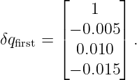         ⌊        ⌋
             1
δq    = || − 0.005 ||.
  first   ⌈  0.010  ⌉
          − 0.015
