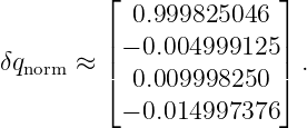          ⌊              ⌋
            0.999825046
         | − 0.004999125 |
δqnorm ≈ |⌈              |⌉ .
            0.009998250
           − 0.014997376
                                                                                         
                                                                                         
