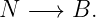 N  −→  B.
