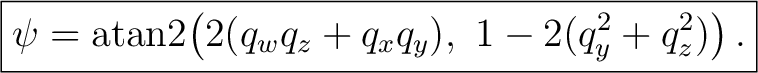 $\displaystyle \boxed{ \psi = \operatorname{atan2}\!\left(2(q_w q_z + q_x q_y),\ 1-2(q_y^2+q_z^2)\right). }$ $\displaystyle \boxed{ \psi = \operatorname{atan2}\!\left(2(q_w q_z + q_x q_y),\ 1-2(q_y^2+q_z^2)\right). }$