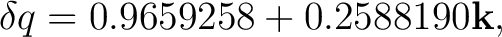 $\displaystyle \delta q=0.9659258+0.2588190\mathbf k,$