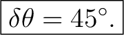 $\displaystyle \boxed{\delta\theta=45^\circ.}$