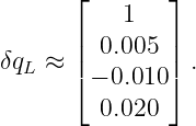       ⌊        ⌋
           1
δq  ≈ ||  0.005  || .
  L   ⌈ − 0.010 ⌉
         0.020

