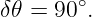         ∘
δ𝜃 = 90 .
