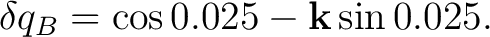 $\displaystyle \delta q_B = \cos0.025 - \mathbf k\sin0.025.$