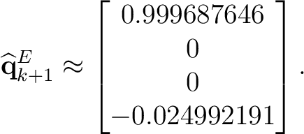 $\displaystyle \widehat{\mathbf q}_{k+1}^{E} \approx \begin{bmatrix} 0.999687646\ 0\ 0\ -0.024992191 \end{bmatrix}.$