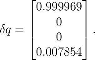 $\displaystyle \delta q = \begin{bmatrix} 0.999969\ 0\ 0\ 0.007854 \end{bmatrix}.$ $\displaystyle \delta q = \begin{bmatrix} 0.999969\ 0\ 0\ 0.007854 \end{bmatrix}.$