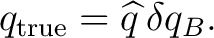 $\displaystyle q_{\mathrm{true}} = \widehat q\,\delta q_B.$ $\displaystyle q_{\mathrm{true}} = \widehat q\,\delta q_B.$