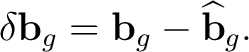 $\displaystyle \delta\mathbf b_g = \mathbf b_g-\widehat{\mathbf b}_g.$ $\displaystyle \delta\mathbf b_g = \mathbf b_g-\widehat{\mathbf b}_g.$