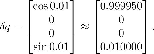 $\displaystyle \delta q = \begin{bmatrix} \cos0.01\ 0\ 0\ \sin0.01 \end{bmatrix}\approx \begin{bmatrix} 0.999950\ 0\ 0\ 0.010000 \end{bmatrix}.$ $\displaystyle \delta q = \begin{bmatrix} \cos0.01\ 0\ 0\ \sin0.01 \end{bmatrix}\approx \begin{bmatrix} 0.999950\ 0\ 0\ 0.010000 \end{bmatrix}.$