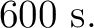 $\displaystyle 600\ \mathrm{s}. $