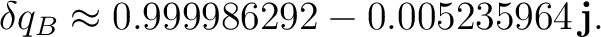 $\displaystyle \delta q_B \approx 0.999986292 - 0.005235964\,\mathbf j.$