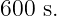 600 s.
