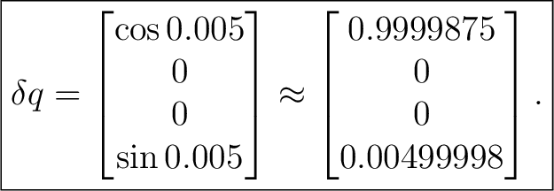 $\displaystyle \boxed{ \delta q= \begin{bmatrix} \cos0.005\ 0\ 0\ \sin0.00... ...trix}\approx \begin{bmatrix} 0.9999875\ 0\ 0\ 0.00499998 \end{bmatrix}. }$