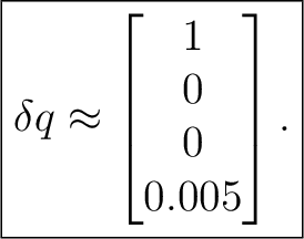 $\displaystyle \boxed{ \delta q \approx \begin{bmatrix} 1\ 0\ 0\ 0.005 \end{bmatrix}. }$