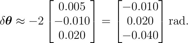 $\displaystyle \delta\boldsymbol\theta \approx -2 \begin{bmatrix} 0.005\ -0.01... ...bmatrix}= \begin{bmatrix} -0.010\ 0.020\ -0.040 \end{bmatrix}\mathrm{rad}. $