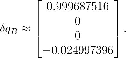 $\displaystyle \delta q_B \approx \begin{bmatrix} 0.999687516\ 0\ 0\ -0.024997396 \end{bmatrix}. $