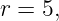 r = 5,
