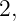 2,
