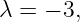 λ = − 3,
