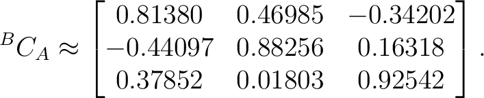 $\displaystyle {}^BC_A \approx \begin{bmatrix} 0.81380&0.46985&-0.34202\ -0.44097&0.88256&0.16318\ 0.37852&0.01803&0.92542 \end{bmatrix}.$ $\displaystyle {}^BC_A \approx \begin{bmatrix} 0.81380&0.46985&-0.34202\ -0.44097&0.88256&0.16318\ 0.37852&0.01803&0.92542 \end{bmatrix}.$