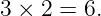3 × 2 = 6.
