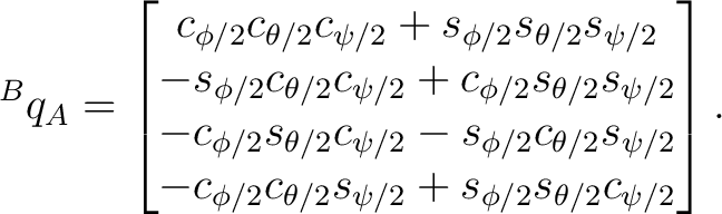 $\displaystyle {}^Bq_A = \begin{bmatrix} c_{\phi/2}c_{\theta/2}c_{\psi/2} +s_{\p... ...{\phi/2}c_{\theta/2}s_{\psi/2} +s_{\phi/2}s_{\theta/2}c_{\psi/2} \end{bmatrix}.$ $\displaystyle {}^Bq_A = \begin{bmatrix} c_{\phi/2}c_{\theta/2}c_{\psi/2} +s_{\p... ...{\phi/2}c_{\theta/2}s_{\psi/2} +s_{\phi/2}s_{\theta/2}c_{\psi/2} \end{bmatrix}.$