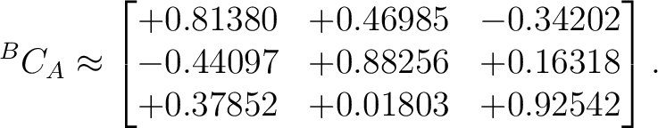 $\displaystyle {}^BC_A \approx \begin{bmatrix} +0.81380 & +0.46985 & -0.34202 \ -0.44097 & +0.88256 & +0.16318 \ +0.37852 & +0.01803 & +0.92542 \end{bmatrix}.$ $\displaystyle {}^BC_A \approx \begin{bmatrix} +0.81380 & +0.46985 & -0.34202 \ -0.44097 & +0.88256 & +0.16318 \ +0.37852 & +0.01803 & +0.92542 \end{bmatrix}.$