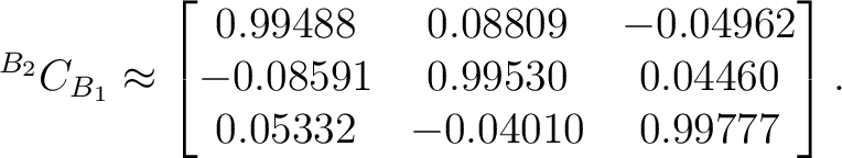 $\displaystyle {}^{{B_2}}C_{{B_1}} \approx \begin{bmatrix} 0.99488&0.08809&-0.04962\ -0.08591&0.99530&0.04460\ 0.05332&-0.04010&0.99777 \end{bmatrix}.$ $\displaystyle {}^{{B_2}}C_{{B_1}} \approx \begin{bmatrix} 0.99488&0.08809&-0.04962\ -0.08591&0.99530&0.04460\ 0.05332&-0.04010&0.99777 \end{bmatrix}.$