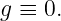 g ≡ 0.

