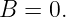 B  = 0.
