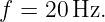 f =  20Hz.
