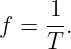      1
f =  --.
     T
