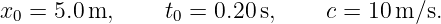 x0 =  5.0 m,     t0 = 0.20s,     c = 10m/s.
