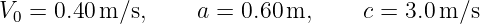 V0 = 0.40m/s,      a = 0.60m,     c = 3.0 m/s
