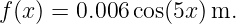 f (x ) = 0.006 cos(5x) m.
