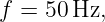 f =  50Hz,
